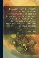 Remarks On the History, Cause and Mode of Transmission of Yellow Fever and the Occurrence of Similar Types of Fatal Fevers in Places Where Yellow Fever Is Not Known to Have Existed 1021923257 Book Cover