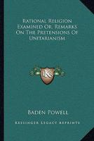 Rational Religion Examined Or, Remarks On The Pretensions Of Unitarianism 1163094250 Book Cover