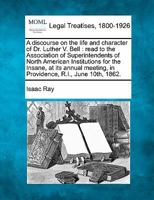 A discourse on the life and character of Dr. Luther V. Bell: read to the Association of Superintendents of North American Institutions for the Insane, ... in Providence, R.I., June 10th, 1862. 3337384048 Book Cover