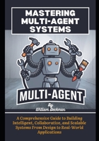Mastering Multi-Agent Systems: A Comprehensive Guide to Building Intelligent, Collaborative, and Scalable Systems From Design to Real-World Applications B0DQ46VJS2 Book Cover
