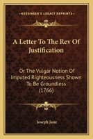 A Letter To The Rev Of Justification: Or The Vulgar Notion Of Imputed Righteousness Shown To Be Groundless (1766) 0548586578 Book Cover