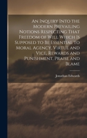 An Inquiry Into the Modern Prevailing Notions Respecting That Freedom of Will Which is Supposed to Be Essential to Moral Agency, Virtue and Vice, Rewards and Punishment, Praise and Blame 102049834X Book Cover