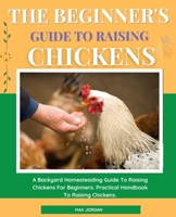 The Beginner's Guide To Raising Chickens: A Backyard Homesteading Guide To Raising Chickens For Beginners. Practical Handbook To Raising Chickens. B08W3VZ5YH Book Cover