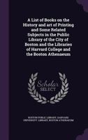 A List of Books on the History and Art of Printing and Some Related Subjects in the Public Library of the City of Boston and the Libraries of Harvard College and the Boston Athenaeum 1147024391 Book Cover