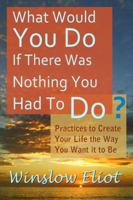 What Would You Do If There Was Nothing You Had To Do?: Practices to create your life the way you want it to be 0985718471 Book Cover