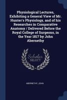 Physiological Lectures, Exhibiting a General View of Mr. Hunter's Physiology, and of his Researches in Comparative Anatomy / Delivered Before the ... Surgeons, in the Year 1817 by John Abernethy 1376914751 Book Cover