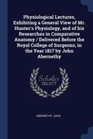 Physiological Lectures, Exhibiting a General View of Mr. Hunter's Physiology, and of his Researches in Comparative Anatomy / Delivered Before the ... Surgeons, in the Year 1817 by John Abernethy 1021485721 Book Cover