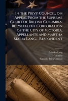 In the Privy Council, on Appeal from the Supreme Court of British Columbia, Between the Corporation of the City of Victoria, Appellants and Martha Maria Lang,, Respondent 1175536369 Book Cover