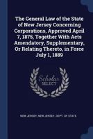 The General Law of the State of New Jersey Concerning Corporations, Approved April 7, 1875, Together With Acts Amendatory, Supplementary, Or Relating Thereto, in Force July 1, 1889 1376500396 Book Cover