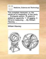 The complete measurer: or, the whole art of measuring. In two parts. ... Thirteenth edition. To which is added an appendix. 1. Of gaging. 2. Of land-measuring. ... By William Hawney, ... 1140962981 Book Cover
