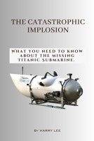 The Catastrophic Implosion: What you need to know about the missing Titanic Submarine. B0C9SHK4N7 Book Cover