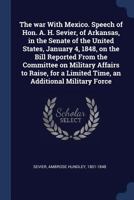 The War with Mexico. Speech of Hon. A. H. Sevier, of Arkansas, in the Senate of the United States, January 4, 1848, on the Bill Reported from the Committee on Military Affairs to Raise, for a Limited  1149763647 Book Cover