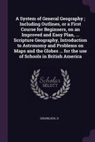 A System of General Geography; Including Outlines, or a First Course for Beginners, on an Improved and Easy Plan, ... Scripture Geography, Introduction to Astronomy and Problems on Maps and the Globes 1013577000 Book Cover