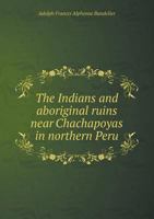 The Indians and Aboriginal Ruins Near Chachapoyas in Northern Peru 1015564569 Book Cover