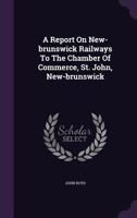 A Report On New-brunswick Railways To The Chamber Of Commerce, St. John, New-brunswick 1179280148 Book Cover
