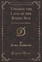Towards the Land of the Rising Sun: Or, Four Years in Burma (Classic Reprint) 1147213372 Book Cover