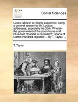 Lucas refuted: or, liberty supported: being a general answer to Mr. Lucas's addresses, especially his 20th. Wherein the government of the poor-house ... Hundred rejected: ... By T. Taylor, ... 1170602428 Book Cover