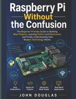 Raspberry Pi Without The Confusion: The Beginner-Friendly Guide to Building Real Projects, Learning Python and Electronics, and Finally Understanding How Modern Technology Works B0H5875XS9 Book Cover