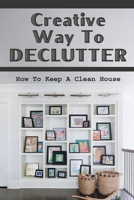 Creative Way To Declutter: How To Keep A Clean House: Organizing Your House B09FCCLGZ9 Book Cover