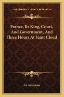 France, Its King, Court, And Government, And Three Hours At Saint Cloud 1428656448 Book Cover