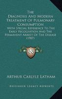 The Diagnosis And Modern Treatment Of Pulmonary Consumption: With Special Reference To The Early Recognition And The Permanent Arrest Of The Disease 1164620053 Book Cover