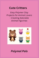 Cute Critters: Easy Polymer Clay Projects for Animal Lovers - Creating Adorable Animal Figurines 1806251922 Book Cover
