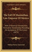 The Fall of Maximilian, Late Emperor of Mexico: With an Historical Introduction, the Events Immediately Preceding His Acceptance of the Crown, and a Particular Description of the Causes Which Led to H B0BP2TJMRW Book Cover