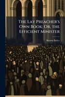 The Lay Preacher's Own Book; Or, the Efficient Minister: Being Outlines of Sermons, with Suggestions On the Most Useful Mode of Preaching and Living 1148593586 Book Cover
