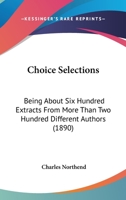 Choice Selections: Being about Six Hundred Extracts from More Than Two Hundred Different Authors; Designed for Lessons in Recitation, Reading, Morals, and Literature (Classic Reprint) 0353904791 Book Cover