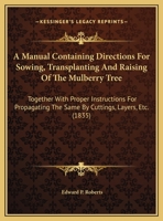 A Manual Containing Directions For Sowing, Transplanting And Raising Of The Mulberry Tree: Together With Proper Instructions For Propagating The Same By Cuttings, Layers, Etc. 1161746811 Book Cover