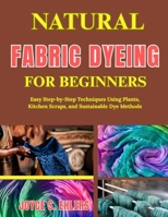 Natural Fabric Dyeing for Beginners: Easy Step-by-Step Techniques Using Plants, Kitchen Scraps, and Sustainable Dye Methods B0H1GJQ3GS Book Cover