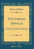 Gottfried Arnold: Sein Leben Und Seine Bedeutung F?r Kirche Und Theologie; Eine Kirchenhistorische Monographie (Classic Reprint) 0365748331 Book Cover