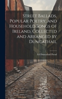 Street Ballads, Popular Poetry, and Household Songs of Ireland, Collected and Arranged by Duncathail 1022666576 Book Cover