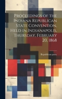 Proceedings of the Indiana Republican State Convention, Held in Indianapolis, Thursday, February 20, 1868 1022240420 Book Cover