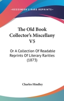 The Old Book Collector's Miscellany V5: Or A Collection Of Readable Reprints Of Literary Rarities 1104318210 Book Cover