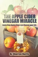 The Apple Cider Vinegar Miracle: Learn How Apple Cider Can Change Your Life 1539377083 Book Cover