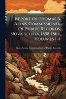 Report Of Thomas B. Akins, Commissioner Of Public Records, Nova-scotia, 1858-1864, Volumes 1-4... 1278253173 Book Cover