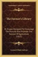 The Farmer's Library: Or, Essays Designed to Encourage the Pursuits, and Promote the Science of Agriculture 1120759005 Book Cover
