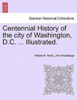 Centennial History of the City of Washington, D. C. with Full Outline of the Natural Advantages, Accounts of the Indian Tribes, Selection of the Site, Founding of the City ... to the Present Time 1241423474 Book Cover