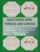 MASTERING WIRE, THREAD, AND CANVAS: 100+ DIY Projects for Every Room: Step-by-Step Instructions for Creating Stunning Accents, Curtains, and Sculptures B0GCCR2ZQ1 Book Cover