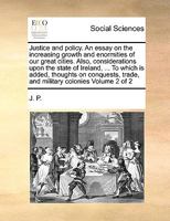 Justice and policy. An essay on the increasing growth and enormities of our great cities. Also, considerations upon the state of Ireland, ... To which ... trade, and military colonies Volume 2 of 2 1170983650 Book Cover