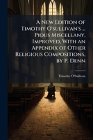 A New Edition of Timothy O'sullivan's ... Pious Miscellany, Improved, With an Appendix of Other Religious Compositions, by P. Denn 1023883899 Book Cover