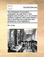 The Charitable Corporation vindicated, as well when in the heighth [sic] of trade, as in its present situation: together with some reasons why it ... protection and assistance of the legislature 1171471467 Book Cover