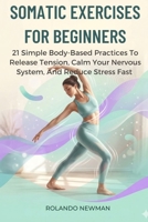 SOMATIC EXERCISES FOR BEGINNERS: 21 Simple Body-Based Practices To Release Tension, Calm Your Nervous System, And Reduce Stress Fast B0GRWK81KM Book Cover