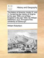 The history of America, books IX. and X. Containing the history of Virginia to the year 1688; and of New England to the year 1652. By William Robertson, D.D. Principal of the University of Edinburgh 1014471842 Book Cover