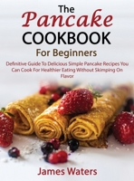 The Pancake Cookbook For Beginners: Definitive Guide To Delicious Simple Pancake Recipes You Can Cook For Healthier Eating Without Skimping On Flavor 1803259280 Book Cover