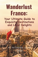 Wanderlust France:: Your Ultimate Guide to Exquisite Destinations and Local Delights B0CSCT7S2F Book Cover
