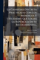La Charidad Discreta Practicada Con Los Mendigos Y Utilidades Que Logra La República En Su Recogimiento... 1271346567 Book Cover