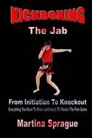 Kickboxing: The Jab: From Initiation to Knockout: Everything You Need to Know (and More) to Master the Pain Game 1522927891 Book Cover