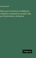 Thèse pour le Doctorat en Médecine, Présentée et soutenue le 20 août 1839, par Charles Huvet, de Bayeux (French Edition) 3563231966 Book Cover
